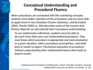INSTITUTE for LEARNING
Conceptual Understanding and
Procedural Fluency
When procedures are connected with the underlying concepts,
students have better retention of the procedures and are more able
to apply them in new situations (Fuson, Kalchman, and Bransford
2005). Martin (2009, p. 165) describes some of the reasons that
fluency depends on and extends from conceptual understanding:
To use mathematics effectively, students must be able to
do much more than carry out mathematical procedures. They
must know which procedure is appropriate and most productive
in a given situation, what a procedure accomplishes, and what
kind of results to expect. Mechanical execution of procedures
without understanding their mathematical basis often leads to
bizarre results.
National Council of Teachers of Mathematics. (2014). Principles to actions: Ensuring
mathematical success for all. Reston, VA: Author. (p. 42)
 