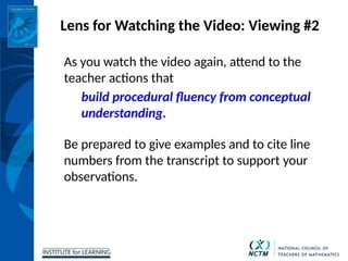 INSTITUTE for LEARNING
Lens for Watching the Video: Viewing #2
As you watch the video again, attend to the
teacher actions that
build procedural fluency from conceptual
understanding.
Be prepared to give examples and to cite line
numbers from the transcript to support your
observations.
 