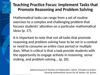 INSTITUTE for LEARNING
Teaching Practice Focus: Implement Tasks that
Promote Reasoning and Problem Solving
Mathematical tasks can range from a set of routine
exercises to a complex and challenging problem that
focuses students’ attention on a particular mathematical
ideas (p. 17).
It is important to note that not all tasks that promote
reasoning and problem solving have to be set in a context
or need to consume an entire class period or multiple
days. What is critical is that a task provide students with
the opportunity to engage actively in reasoning, sense
making, and problem solving... (p. 20).
National Council of Teachers of Mathematics. (2014). Principles to actions:
Ensuring mathematical success for all. Reston, VA: Author.
 