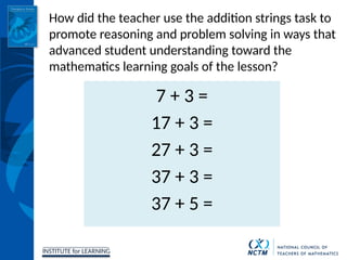 INSTITUTE for LEARNING
7 + 3 =
17 + 3 =
27 + 3 =
37 + 3 =
37 + 5 =
How did the teacher use the addition strings task to
promote reasoning and problem solving in ways that
advanced student understanding toward the
mathematics learning goals of the lesson?
 