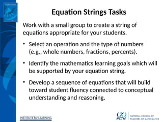 INSTITUTE for LEARNING
Equation Strings Tasks
Work with a small group to create a string of
equations appropriate for your students.
• Select an operation and the type of numbers
(e.g., whole numbers, fractions, percents).
• Identify the mathematics learning goals which will
be supported by your equation string.
• Develop a sequence of equations that will build
toward student fluency connected to conceptual
understanding and reasoning.
 
