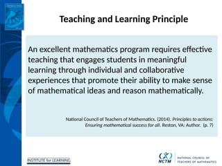 INSTITUTE for LEARNING
Teaching and Learning Principle
An excellent mathematics program requires effective
teaching that engages students in meaningful
learning through individual and collaborative
experiences that promote their ability to make sense
of mathematical ideas and reason mathematically.
National Council of Teachers of Mathematics. (2014). Principles to actions:
Ensuring mathematical success for all. Reston, VA: Author. (p. 7)
 