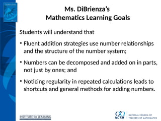 INSTITUTE for LEARNING
Ms. DiBrienza’s
Mathematics Learning Goals
Students will understand that
• Fluent addition strategies use number relationships
and the structure of the number system;
• Numbers can be decomposed and added on in parts,
not just by ones; and
• Noticing regularity in repeated calculations leads to
shortcuts and general methods for adding numbers.
 