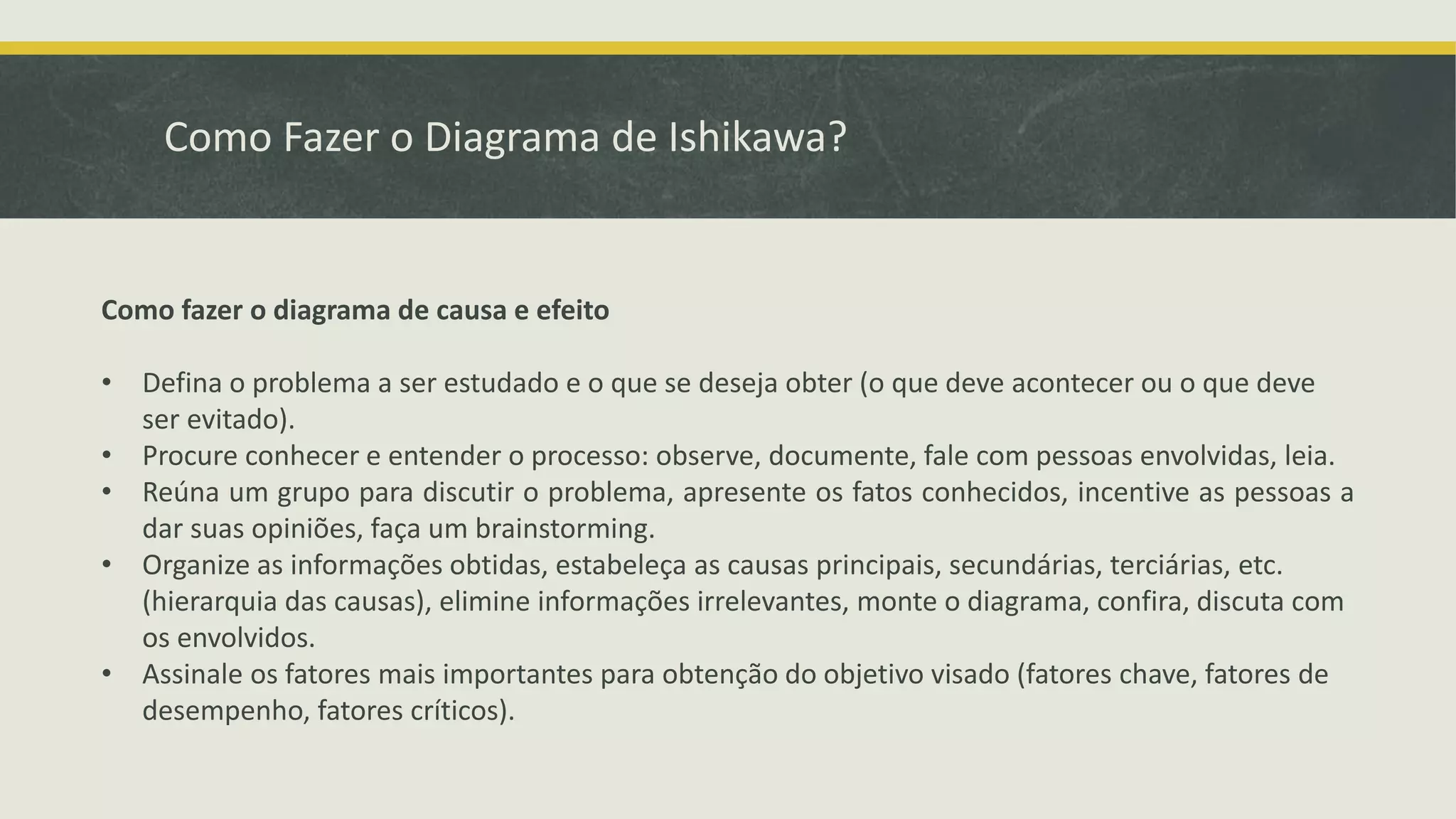 Como Fazer o Diagrama de Ishikawa? 
Como fazer o diagrama de causa e efeito 
• Defina o problema a ser estudado e o que se deseja obter (o que deve acontecer ou o que deve 
ser evitado). 
• Procure conhecer e entender o processo: observe, documente, fale com pessoas envolvidas, leia. 
• Reúna um grupo para discutir o problema, apresente os fatos conhecidos, incentive as pessoas a 
dar suas opiniões, faça um brainstorming. 
• Organize as informações obtidas, estabeleça as causas principais, secundárias, terciárias, etc. 
(hierarquia das causas), elimine informações irrelevantes, monte o diagrama, confira, discuta com 
os envolvidos. 
• Assinale os fatores mais importantes para obtenção do objetivo visado (fatores chave, fatores de 
desempenho, fatores críticos). 
 