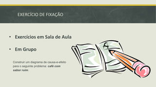 EXERCÍCIO DE FIXAÇÃO 
• Exercícios em Sala de Aula 
• Em Grupo 
Construir um diagrama de causa-e-efeito 
para o seguinte problema: café com 
sabor ruim. 

