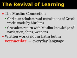  The Muslim Connection 
 Christian scholars read translations of Greek 
works made by Muslims 
 Crusaders return with Muslim knowledge of 
navigation, ships, weapons 
 Written works not in Latin but in 
vernacular — everyday language 
 