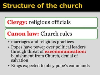 Clergy: religious officials 
Canon law: Church rules 
• marriages and religious practices 
• Popes have power over political leaders 
through threat of excommunication: 
banishment from Church, denial of 
salvation 
• Kings expected to obey pope’s commands 
 