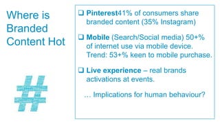 Where is       Pinterest41% of consumers share
                branded content (35% Instagram)
Branded
               Mobile (Search/Social media) 50+%
Content Hot     of internet use via mobile device.
                Trend: 53+% keen to mobile purchase.

               Live experience – real brands
                activations at events.

               … Implications for human behaviour?
 