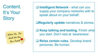 Content.     Intelligent Network - what can you
It‟s Your     supply your company networks with to
              speak about on your behalf.
Story
            Regularly update narratives & stories.

             Keep talking and testing. Finish what
              you start. Don‟t rest at „awareness‟.

             Relax certain rules. Develop brand
              personas. Be human.
 