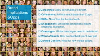 Brand          Corporates: Allow personalities to breath.
Implications    Consumers: Activists react faster than Corps.
&Opps          SMBs: Never lost the human touch.
                Engagement: Emotional connections require
                 emotional interaction.
                Campaigns: Global campaigns need to be tailored.
                Word of Mouth: Best live feedback you‟ll ever get.
               Curated Content: Need for new media editors.
 