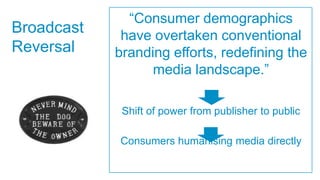 “Consumer demographics
Broadcast    have overtaken conventional
Reversal    branding efforts, redefining the
                  media landscape.”

             Shift of power from publisher to public

            Consumers humanising media directly
 