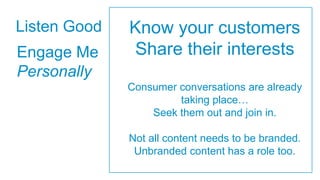 Listen Good   Know your customers
Engage Me     Share their interests
Personally
              Consumer conversations are already
                       taking place…
                  Seek them out and join in.

              Not all content needs to be branded.
               Unbranded content has a role too.
 