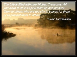 The Life is filled with rare Hidden Treasures. All
you have to do is to pick them up and present
them to others who are too shy to search for them
or to present them to others.
Tuomo Tahvanainen

 