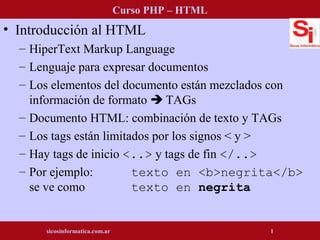 • Introducción al HTML
– HiperText Markup Language
– Lenguaje para expresar documentos
– Los elementos del documento están mezclados con
información de formato  TAGs
– Documento HTML: combinación de texto y TAGs
– Los tags están limitados por los signos < y >
– Hay tags de inicio <..> y tags de fin </..>
– Por ejemplo: texto en <b>negrita</b>
se ve como texto en negrita
Curso PHP – HTML
sicosinformatica.com.ar 1
 