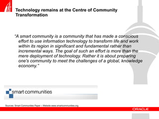 Technology remains at the Centre of Community Transformation  “ A smart community is a community that has made a conscious effort to use information technology to transform life and work within its region in significant and fundamental rather than incremental ways. The goal of such an effort is more than the mere deployment of technology. Rather it is about preparing one's community to meet the challenges of a global, knowledge economy.” Sources: Smart Communities Paper – Website www.smartcommunities.org 