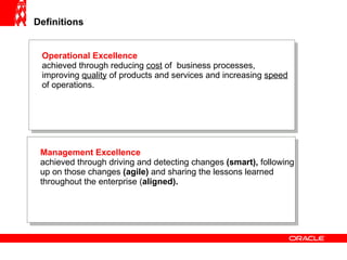 Definitions Operational Excellence   achieved through reducing  cost  of  business processes, improving  quality  of products and services and increasing  speed  of operations. Management Excellence achieved through driving and detecting changes  (smart),  following up on those changes  (agile)  and sharing the lessons learned throughout the enterprise ( aligned). 