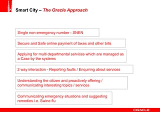 Smart City –  The Oracle Approach   Single non-emergency number - SNEN Applying for multi departmental services which are managed as a Case by the systems 2 way interaction - Reporting faults / Enquiring about services Secure and Safe online payment of taxes and other bills Communicating emergency situations and suggesting remedies i.e. Swine flu Understanding the citizen and proactively offering / communicating interesting topics / services 