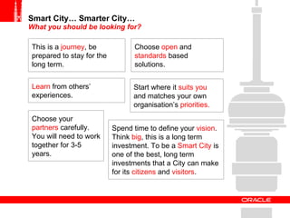 Smart City… Smarter City… What you should be looking for? This is a  journey , be prepared to stay for the long term. Choose your  partners  carefully. You will need to work together for 3-5 years. Choose  open  and  standards  based solutions. Learn  from others’ experiences. Spend time to define your  vision . Think  big , this is a long term investment. To be a  Smart City  is one of the best, long term investments that a City can make for its  citizens  and  visitors . Start where it  suits you  and matches your own organisation’s  priorities. 