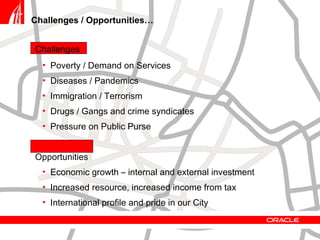 Challenges / Opportunities… Challenges Poverty / Demand on Services Diseases / Pandemics Immigration / Terrorism Drugs / Gangs and crime syndicates Pressure on Public Purse Opportunities Economic growth – internal and external investment Increased resource, increased income from tax International profile and pride in our City 
