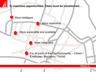 To maximise opportunities, Cities must be transformed… More intelligent For all parts of the City/Community – Citizen / Employee / Business / Tourist More accessible and available More integrated  More innovative 