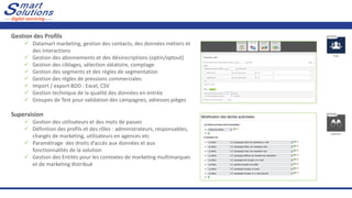 Gestion des Profils
✓ Datamart marketing, gestion des contacts, des données métiers et
des interactions
✓ Gestion des abonnements et des désinscriptions (optin/optout)
✓ Gestion des ciblages, sélection aléatoire, comptage
✓ Gestion des segments et des règles de segmentation
✓ Gestion des règles de pressions commerciales
✓ Import / export BDD : Excel, CSV
✓ Gestion technique de la qualité des données en entrée
✓ Groupes de Test pour validation des campagnes, adresses pièges
Supervision
✓ Gestion des utilisateurs et des mots de passes
✓ Définition des profils et des rôles : administrateurs, responsables,
chargés de marketing, utilisateurs en agences etc
✓ Paramétrage des droits d’accès aux données et aux
fonctionnalités de la solution
✓ Gestion des Entités pour les contextes de marketing multimarques
et de marketing distribué
 