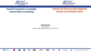 vendredi 20 octobre 2017
Conseil et expertise en stratégie
commerciale et marketing
Création de Parcours Client Digital &
Gestion de la Relation Client
Benoît Sevel
Smart Solutions
benoit.sevel@smartsolutions.pro - 06 62 24 29 73
 