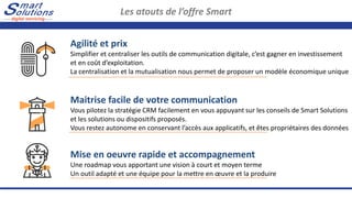 Les atouts de l’offre Smart
Agilité et prix
Simplifier et centraliser les outils de communication digitale, c’est gagner en investissement
et en coût d’exploitation.
La centralisation et la mutualisation nous permet de proposer un modèle économique unique
Maitrise facile de votre communication
Vous pilotez la stratégie CRM facilement en vous appuyant sur les conseils de Smart Solutions
et les solutions ou dispositifs proposés.
Vous restez autonome en conservant l’accès aux applicatifs, et êtes propriétaires des données
Mise en oeuvre rapide et accompagnement
Une roadmap vous apportant une vision à court et moyen terme
Un outil adapté et une équipe pour la mettre en œuvre et la produire
 