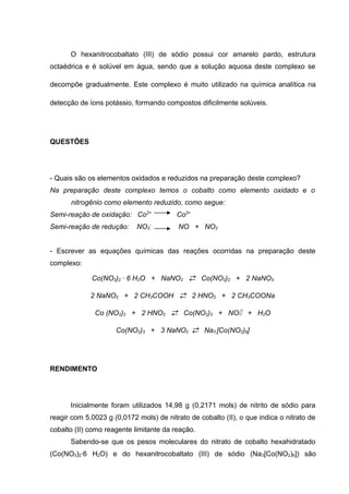 O hexanitrocobaltato (III) de sódio possui cor amarelo pardo, estrutura 
octaédrica e é solúvel em água, sendo que a solução aquosa deste complexo se 
decompõe gradualmente. Este complexo é muito utilizado na química analítica na 
detecção de íons potássio, formando compostos dificilmente solúveis. 
QUESTÕES 
- Quais são os elementos oxidados e reduzidos na preparação deste complexo? 
Na preparação deste complexo temos o cobalto como elemento oxidado e o 
nitrogênio como elemento reduzido, como segue: 
Semi-reação de oxidação: Co2+ Co3+ 
Semi-reação de redução: NO3 
- NO + NO2 
- Escrever as equações químicas das reações ocorridas na preparação deste 
complexo: 
Co(NO3)2 · 6 H2O + NaNO2  Co(NO2)2 + 2 NaNO3 
2 NaNO2 + 2 CH3COOH  2 HNO2 + 2 CH3COONa 
Co (NO2)2 + 2 HNO2  Co(NO2)3 + NO + H2O 
Co(NO2)3 + 3 NaNO2  Na3 [Co(NO2)6] 
RENDIMENTO 
Inicialmente foram utilizados 14,98 g (0,2171 mols) de nitrito de sódio para 
reagir com 5,0023 g (0,0172 mols) de nitrato de cobalto (II), o que indica o nitrato de 
cobalto (II) como reagente limitante da reação. 
Sabendo-se que os pesos moleculares do nitrato de cobalto hexahidratado 
(Co(NO3)2·6 H2O) e do hexanitrocobaltato (III) de sódio (Na3[Co(NO2)6]) são 
 