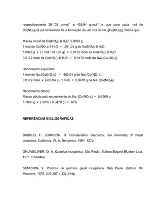 respectivamente 291,03 g.mol-1 e 403,94 g.mol-1 e que para cada mol de 
Co(NO3)2·6H2O consumido há a formação de um mol de Na3 [Co(NO2)6], temos que: 
Massa inicial de Co(NO3)2·6 H2O: 5,0023 g 
1 mol de Co(NO3)2·6 H2O = 291,03 g de Co(NO3)2·6 H2O 
5,0023 g x (1 mol / 291,03 g) = 0,0172 mols de Co(NO3)2·6 H2O 
0,0172 mols de Co(NO3)2·6 H2O  0,0172 mols de Na3 [Co(NO2)6] 
Rendimento esperado: 
1 mol de Na3 [Co(NO2)6] = 403,94 g de Na3 [Co(NO2)6] 
0,0172 mols x (403,94 g / 1 mol) = 6,9478 g de Na3 [Co(NO2)6] 
Rendimento obtido: 
Massa obtida pelo experimento de Na3 [Co(NO2)6] = 5,7660 g 
5,7660 g x (100% / 6,9478 g) = 83% 
REFERÊNCIAS BIBLIOGRÁFICAS 
BASOLO, F.; JOHNSON, R. Coordenation chemistry, the chemistry of metal 
complexs. Califórnia: W. A. Benjamim, 1964. 127p. 
OHLWEILWER, O. A. Química inorgânica. São Paulo: Editora Edgard Blucher Ltda, 
1971. 639-646p. 
SEMICHIN, V. Práticas de química geral inorgânica. São Paulo: Editora Mir 
Moscovo, 1979. 205-207 e 332-334p. 
