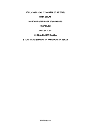 Halaman 1 dari 8 
SOAL – SOAL SEMESTER GASAL KELAS X TITIL MATA DIKLAT : MENGGUNAKAN HASIL PENGUKURAN (011/DK/02) JUMLAH SOAL : 25 SOAL PILIHAN GANDA 5 SOAL MENGISI JAWABAN YANG DENGAN BENAR  