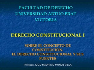 DERECHO CONSTITUCIONAL I SOBRE EL CONCEPTO DE CONSTITUCIÓN. EL DERECHO CONSTITUCIONAL Y SUS FUENTES FACULTAD DE DERECHO UNIVERSIDAD ARTUO PRAT VICTORIA Profesor: JULIO MAURICIO MUÑOZ VILLA 