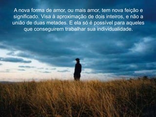 A nova forma de amor, ou mais amor, tem nova feição e
significado. Visa à aproximação de dois inteiros, e não a
união de duas metades. E ela só é possível para aqueles
que conseguirem trabalhar sua individualidade.
 