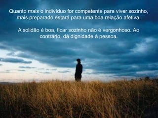 Quanto mais o indivíduo for competente para viver sozinho,
mais preparado estará para uma boa relação afetiva.
A solidão é boa, ficar sozinho não é vergonhoso. Ao
contrário, dá dignidade à pessoa.
 