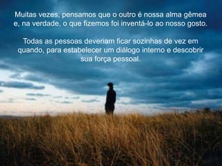 Muitas vezes, pensamos que o outro é nossa alma gêmea
e, na verdade, o que fizemos foi inventá-lo ao nosso gosto.
Todas as pessoas deveriam ficar sozinhas de vez em
quando, para estabelecer um diálogo interno e descobrir
sua força pessoal.
 