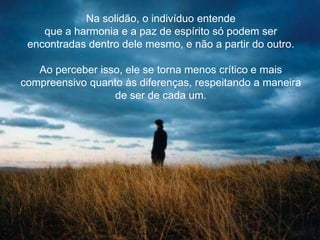 Na solidão, o indivíduo entende
que a harmonia e a paz de espírito só podem ser
encontradas dentro dele mesmo, e não a partir do outro.
Ao perceber isso, ele se torna menos crítico e mais
compreensivo quanto às diferenças, respeitando a maneira
de ser de cada um.
 