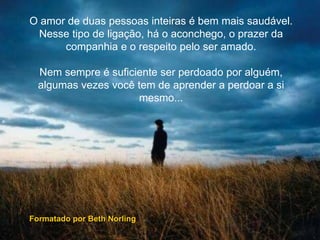 O amor de duas pessoas inteiras é bem mais saudável.
Nesse tipo de ligação, há o aconchego, o prazer da
companhia e o respeito pelo ser amado.
Nem sempre é suficiente ser perdoado por alguém,
algumas vezes você tem de aprender a perdoar a si
mesmo...
Formatado por Beth Norling
 