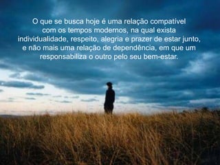 O que se busca hoje é uma relação compatível
com os tempos modernos, na qual exista
individualidade, respeito, alegria e prazer de estar junto,
e não mais uma relação de dependência, em que um
responsabiliza o outro pelo seu bem-estar.
 