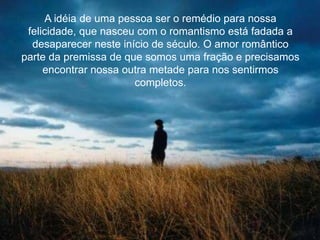 A idéia de uma pessoa ser o remédio para nossa
felicidade, que nasceu com o romantismo está fadada a
desaparecer neste início de século. O amor romântico
parte da premissa de que somos uma fração e precisamos
encontrar nossa outra metade para nos sentirmos
completos.
 