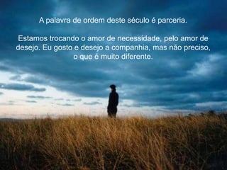 A palavra de ordem deste século é parceria.
Estamos trocando o amor de necessidade, pelo amor de
desejo. Eu gosto e desejo a companhia, mas não preciso,
o que é muito diferente.
 
