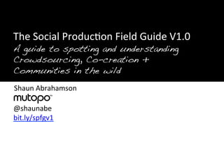 !
"!
"The	
  Social	
  Produc>on	
  Field	
  Guide	
  V1.0	
  
"A guide to spotting and understanding
 	
  
"Crowdsourcing, Co-creation + !
 	
  
"Communities in the wild!
 	
  
 Shaun	
  Abrahamson	
  
 	
  
 	
  
 @shaunabe	
  
 	
  
 bit.ly/spfgv1	
  
 