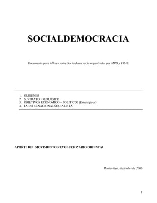 SOCIALDEMOCRACIA

         Documento para talleres sobre Socialdemocracia organizados por MRO y FRAS.




  1.   ORIGENES
  2.   SUSTRATO IDEOLOGICO
  3.   OBJETIVOS ECONÓMICO – POLITICOS (Estratégicos)
  4.   LA INTERNACIONAL SOCIALISTA




APORTE DEL MOVIMIENTO REVOLUCIONARIO ORIENTAL




                                                                Montevideo, diciembre de 2006




                                                                                           1
 