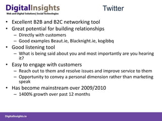 Twitter
• Excellent B2B and B2C networking tool
• Great potential for building relationships
– Directly with customers
– Good examples Beaut.ie, Blacknight.ie, kogibbq
• Good listening tool
– What is being said about you and most importantly are you hearing
it?
• Easy to engage with customers
– Reach out to them and resolve issues and improve service to them
– Opportunity to convey a personal dimension rather than marketing
speak
• Has become mainstream over 2009/2010
– 1400% growth over past 12 months
 