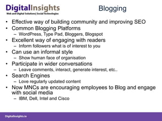 Blogging
• Effective way of building community and improving SEO
• Common Blogging Platforms
– WordPress, Type Pad, Bloggers, Blogspot
• Excellent way of engaging with readers
– Inform followers what is of interest to you
• Can use an informal style
– Show human face of organisation
• Participate in wider conversations
– Leave comments, interact, generate interest, etc..
• Search Engines
– Love regularly updated content
• Now MNCs are encouraging employees to Blog and engage
with social media
– IBM, Dell, Intel and Cisco
 