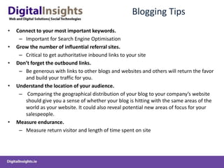 Blogging Tips
• Connect to your most important keywords.
– Important for Search Engine Optimisation
• Grow the number of influential referral sites.
– Critical to get authoritative inbound links to your site
• Don’t forget the outbound links.
– Be generous with links to other blogs and websites and others will return the favor
and build your traffic for you.
• Understand the location of your audience.
– Comparing the geographical distribution of your blog to your company’s website
should give you a sense of whether your blog is hitting with the same areas of the
world as your website. It could also reveal potential new areas of focus for your
salespeople.
• Measure endurance.
– Measure return visitor and length of time spent on site
 