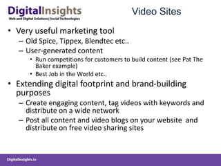 Video Sites
• Very useful marketing tool
– Old Spice, Tippex, Blendtec etc..
– User-generated content
• Run competitions for customers to build content (see Pat The
Baker example)
• Best Job in the World etc..
• Extending digital footprint and brand-building
purposes
– Create engaging content, tag videos with keywords and
distribute on a wide network
– Post all content and video blogs on your website and
distribute on free video sharing sites
 
