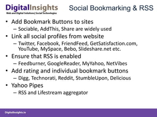 Social Bookmarking & RSS
• Add Bookmark Buttons to sites
– Sociable, AddThis, Share are widely used
• Link all social profiles from website
– Twitter, Facebook, FriendFeed, GetSatisfaction.com,
YouTube, MySpace, Bebo, Slideshare.net etc.
• Ensure that RSS is enabled
– Feedburner, GoogleReader, MyYahoo, NetVibes
• Add rating and individual bookmark buttons
– Digg, Technorati, Reddit, StumbleUpon, Delicious
• Yahoo Pipes
– RSS and Lifestream aggregator
 