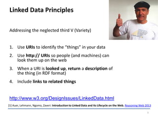 Linked Data Principles
Addressing the neglected third V (Variety)
1. Use URIs to identify the “things” in your data
2. Use http:// URIs so people (and machines) can
look them up on the web
3. When a URI is looked up, return a description of
the thing (in RDF format)
4. Include links to related things
http://www.w3.org/DesignIssues/LinkedData.html
3
[1] Auer, Lehmann, Ngomo, Zaveri: Introduction to Linked Data and Its Lifecycle on the Web. Reasoning Web 2013
 