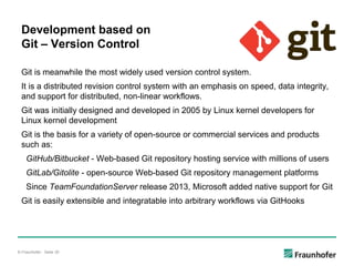 © Fraunhofer · Seite 30
Development based on
Git – Version Control
Git is meanwhile the most widely used version control system.
It is a distributed revision control system with an emphasis on speed, data integrity,
and support for distributed, non-linear workflows.
Git was initially designed and developed in 2005 by Linux kernel developers for
Linux kernel development
Git is the basis for a variety of open-source or commercial services and products
such as:
GitHub/Bitbucket - Web-based Git repository hosting service with millions of users
GitLab/Gitolite - open-source Web-based Git repository management platforms
Since TeamFoundationServer release 2013, Microsoft added native support for Git
Git is easily extensible and integratable into arbitrary workflows via GitHooks
 