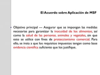 El Acuerdo sobre Aplicación de MSF



Objetivo principal --- Asegurar que se impongan las medidas
necesarias para garantizar la inocuidad de los alimentos, así
como la salud de las personas, animales y vegetales, sin que
esto se utilice con fines de proteccionismo comercial. Para
ello, se insta a que los requisitos impuestos tengan como base
evidencia científica suficiente que los justifique.

 