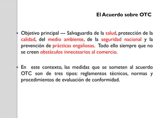El Acuerdo sobre OTC



Objetivo principal --- Salvaguardia de la salud, protección de la
calidad, del medio ambiente, de la seguridad nacional y la
prevención de prácticas engañosas. Todo ello siempre que no
se creen obstáculos innecesarios al comercio.



En este contexto, las medidas que se someten al acuerdo
OTC son de tres tipos: reglamentos técnicos, normas y
procedimientos de evaluación de conformidad.

 